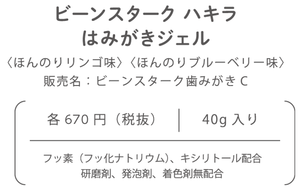 ビーンスターク ハキラはみがきジェル〈ほんのりリンゴ味〉〈ほんのりブルーベリー味〉販売名：ビーンスターク歯みがきC各646円（税抜）40g入りフッ素（フッ化ナトリウム）、キシリトール配合研磨剤、発泡剤、着色剤無配合 