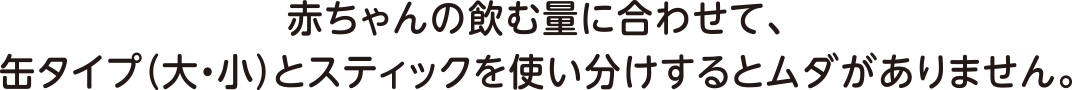 赤ちゃん䛾飲む量に合わせて、タイプ（大・小）とスティックを使い分
                けするムダがありません。