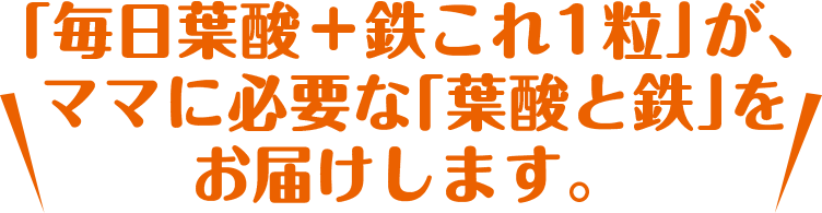 「毎日葉酸＋鉄これ1粒」が、
        ママに必要な「葉酸と鉄」をお届けします。