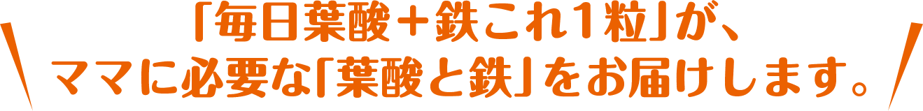 「毎日葉酸＋鉄これ1粒」が、
        ママに必要な「葉酸と鉄」をお届けします。