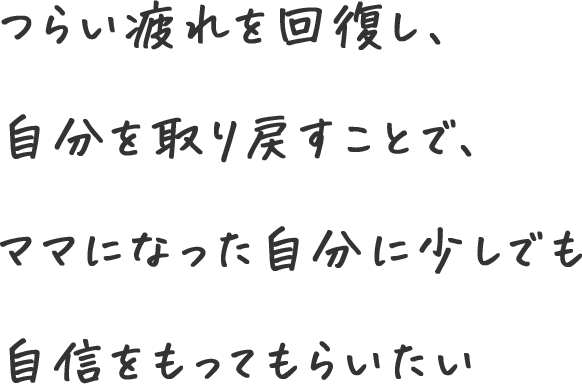 つらい疲れを回復し、自分を取り戻すことで、ママになった自分に少しでも自信をもってもらいたい