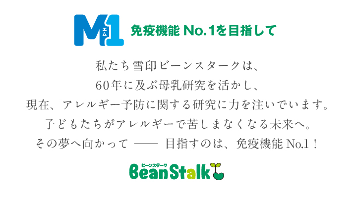 M1免疫機能No.1を目指して。私たちビーンスターク・スノーは、60年に及ぶ母乳研究を活かし、現在、アレルギー予防に関する研究に力を注いでいます。子どもたちがアレルギーで苦しまなくなる未来へ。その夢へ向かって ──　目指すのは、免疫機能No.1！