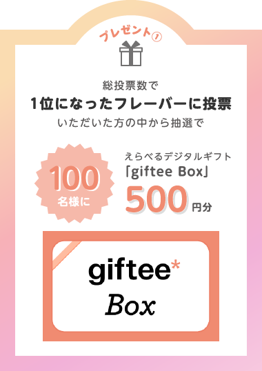 プレゼント①総投票数で1位になったフレーバーに投票いただいた方の中から抽選で100名様にえらべるデジタルギフト「giftee Box」500円分