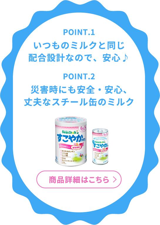 POINT.1 いつものミルクと同じ<br>配合設計なので、安心♪ POINT.2 災害時にも安全・安心、<br>丈夫なスチール缶のミルク 商品詳細はこちら